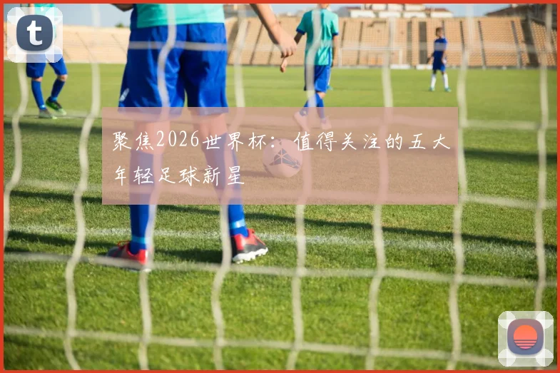 聚焦2026世界杯：值得关注的五大年轻足球新星