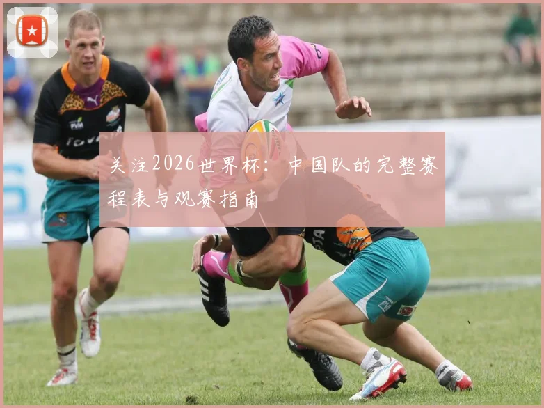 关注2026世界杯：中国队的完整赛程表与观赛指南