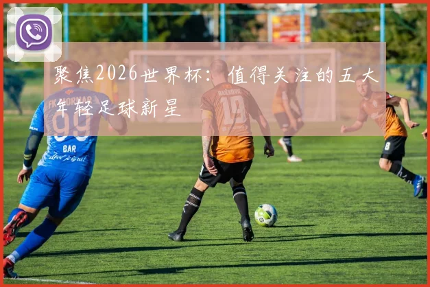 聚焦2026世界杯：值得关注的五大年轻足球新星