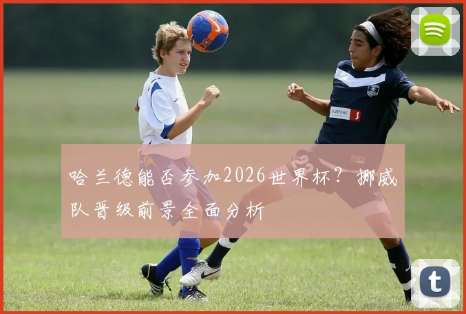 哈兰德能否参加2026世界杯？挪威队晋级前景全面分析