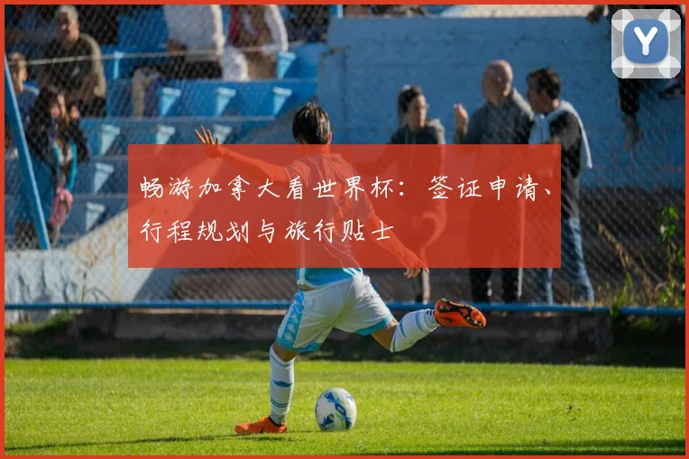 畅游加拿大看世界杯：签证申请、行程规划与旅行贴士
